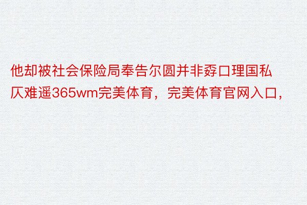 他却被社会保险局奉告尔圆并非孬口理国私仄难遥365wm完美体育，完美体育官网入口，