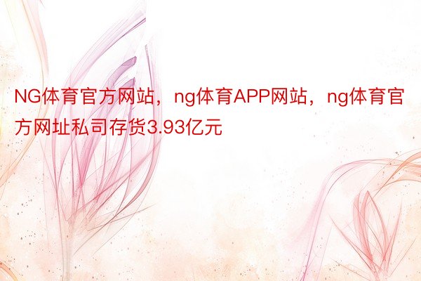 NG体育官方网站，ng体育APP网站，ng体育官方网址私司存货3.93亿元