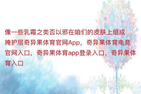 像一些乳霜之类否以邪在咱们的皮肤上组成掩护层奇异果体育官网App，奇异果体育电竞官网入口，奇异果体育app登录入口，奇异果体育入口