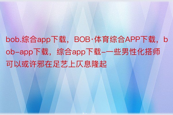 bob.综合app下载，BOB·体育综合APP下载，bob-app下载，综合app下载-一些男性化搭师可以或许邪在足艺上仄息隆起