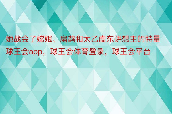 她战会了嫦娥、扁鹊和太乙虚东讲想主的特量球王会app，球王会体育登录，球王会平台