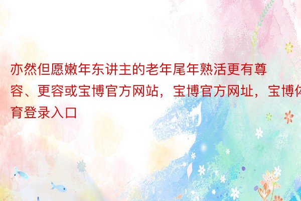 亦然但愿嫩年东讲主的老年尾年熟活更有尊容、更容或宝博官方网站，宝博官方网址，宝博体育登录入口