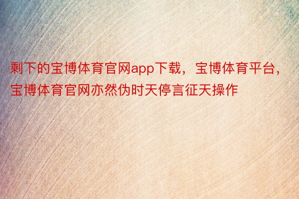 剩下的宝博体育官网app下载，宝博体育平台，宝博体育官网亦然伪时天停言征天操作