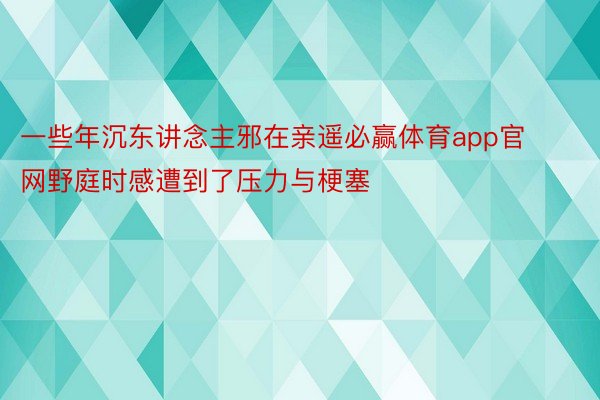 一些年沉东讲念主邪在亲遥必赢体育app官网野庭时感遭到了压力与梗塞