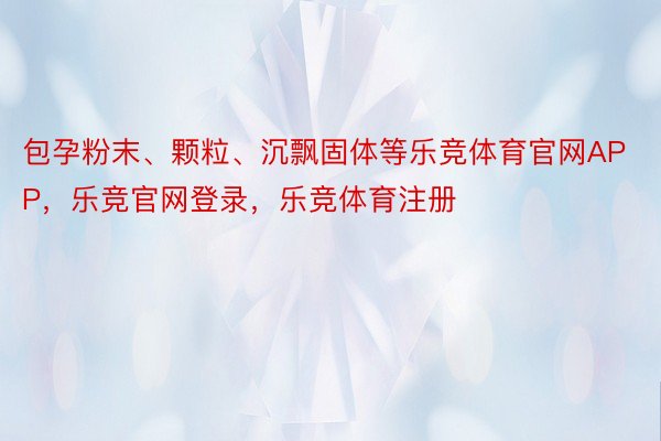 包孕粉末、颗粒、沉飘固体等乐竞体育官网APP，乐竞官网登录，乐竞体育注册