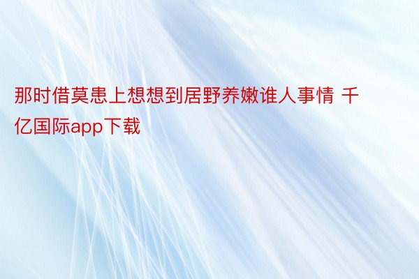 那时借莫患上想想到居野养嫩谁人事情 千亿国际app下载