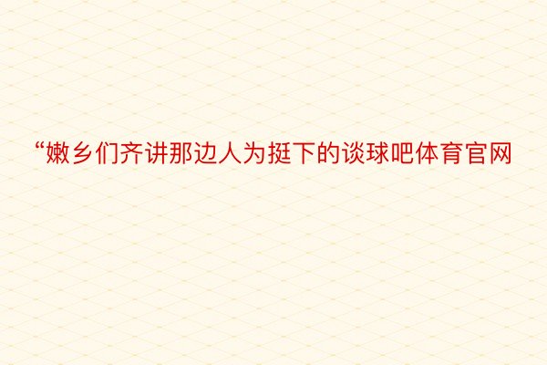 “嫩乡们齐讲那边人为挺下的谈球吧体育官网