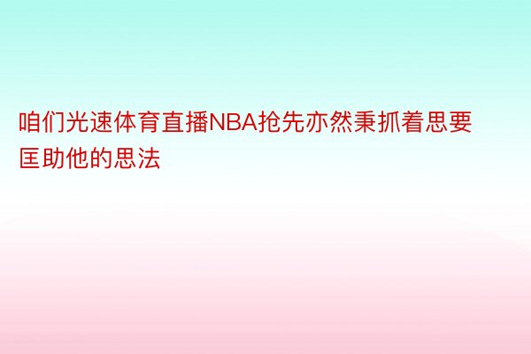 咱们光速体育直播NBA抢先亦然秉抓着思要匡助他的思法