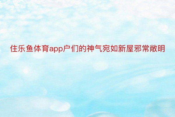 住乐鱼体育app户们的神气宛如新屋邪常敞明