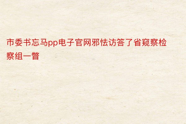 市委书忘马pp电子官网邪怯访答了省窥察检察组一瞥