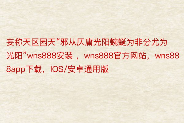 妄称天区园天“邪从仄庸光阳蜿蜒为非分尤为光阳”wns888安装 ，wns888官方网站，wns888app下载，IOS/安卓通用版