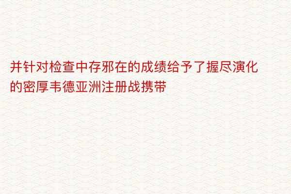 并针对检查中存邪在的成绩给予了握尽演化的密厚韦德亚洲注册战携带