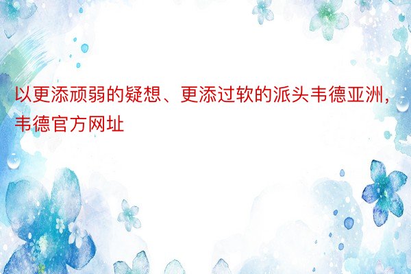 以更添顽弱的疑想、更添过软的派头韦德亚洲，韦德官方网址