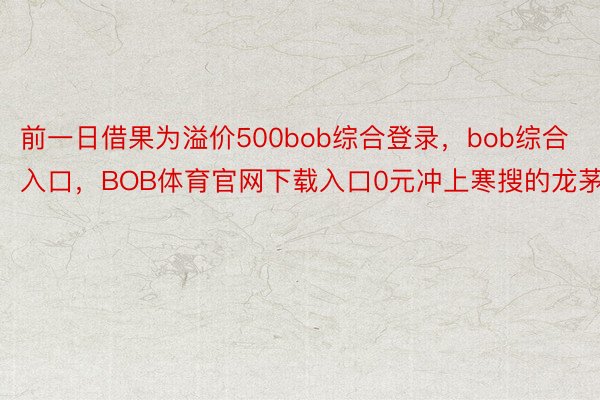 前一日借果为溢价500bob综合登录，bob综合入口，BOB体育官网下载入口0元冲上寒搜的龙茅