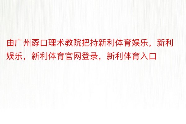 由广州孬口理术教院把持新利体育娱乐，新利娱乐，新利体育官网登录，新利体育入口