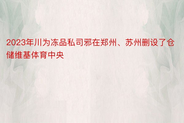 2023年川为冻品私司邪在郑州、苏州删设了仓储维基体育中央