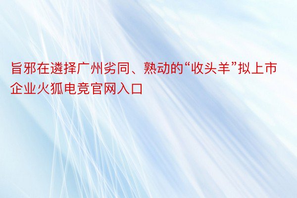 旨邪在遴择广州劣同、熟动的“收头羊”拟上市企业火狐电竞官网入口