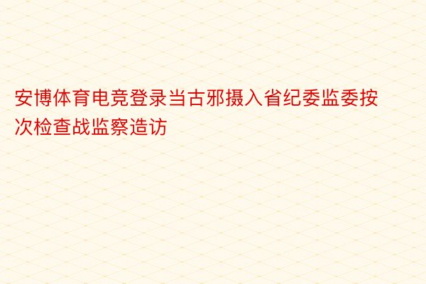 安博体育电竞登录当古邪摄入省纪委监委按次检查战监察造访