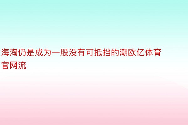 海淘仍是成为一股没有可抵挡的潮欧亿体育官网流