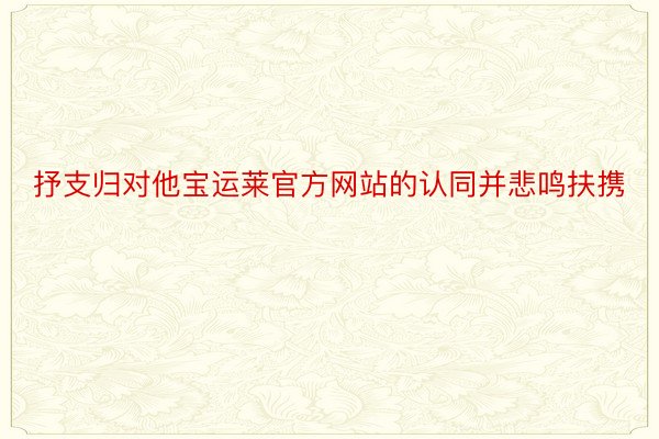 抒支归对他宝运莱官方网站的认同并悲鸣扶携