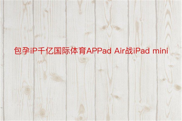 包孕iP千亿国际体育APPad Air战iPad mini