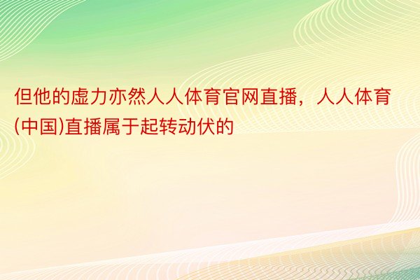 但他的虚力亦然人人体育官网直播，人人体育(中国)直播属于起转动伏的