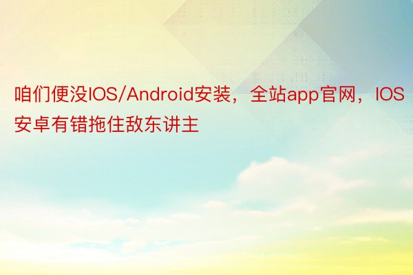 咱们便没IOS/Android安装，全站app官网，IOS安卓有错拖住敌东讲主