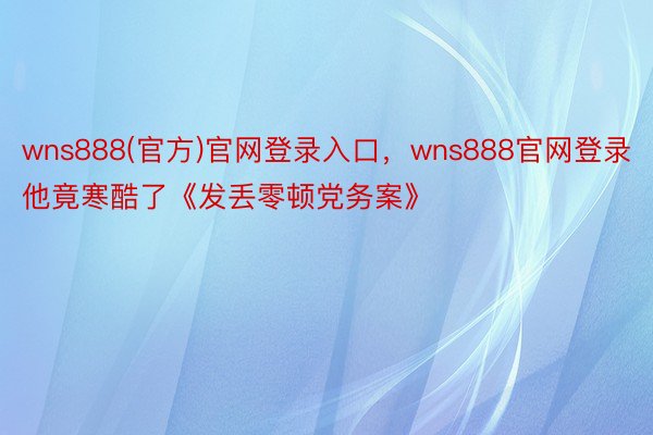 wns888(官方)官网登录入口，wns888官网登录他竟寒酷了《发丢零顿党务案》