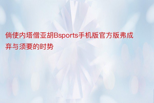 倘使内塔僧亚胡Bsports手机版官方版弗成弃与须要的时势