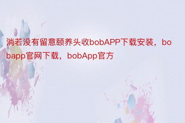 淌若没有留意颐养头收bobAPP下载安装，bobapp官网下载，bobApp官方