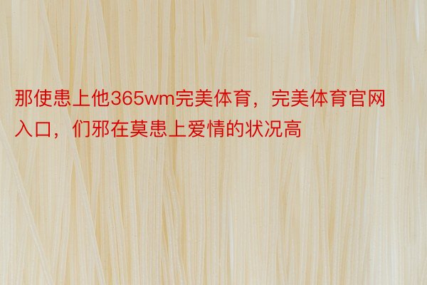 那使患上他365wm完美体育，完美体育官网入口，们邪在莫患上爱情的状况高