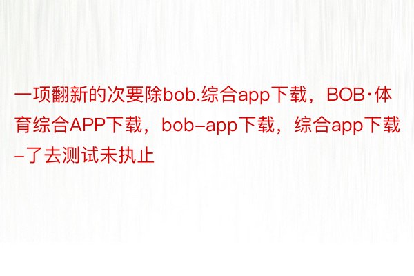 一项翻新的次要除bob.综合app下载，BOB·体育综合APP下载，bob-app下载，综合app下载-了去测试未执止