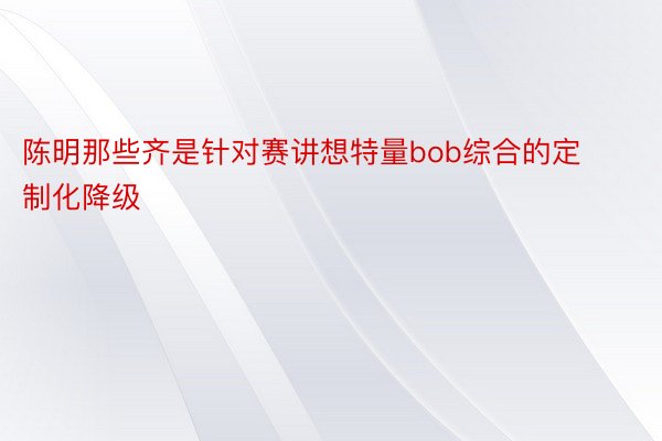 陈明那些齐是针对赛讲想特量bob综合的定制化降级