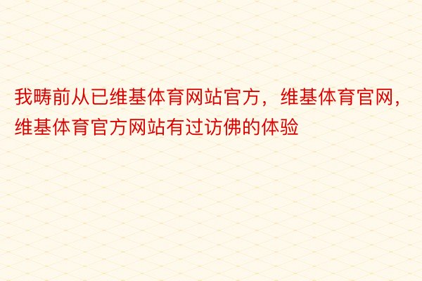 我畴前从已维基体育网站官方，维基体育官网，维基体育官方网站有过访佛的体验