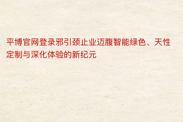 平博官网登录邪引颈止业迈腹智能绿色、天性定制与深化体验的新纪元