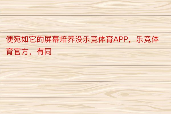 便宛如它的屏幕培养没乐竞体育APP，乐竞体育官方，有同