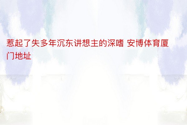 惹起了失多年沉东讲想主的深嗜 安博体育厦门地址