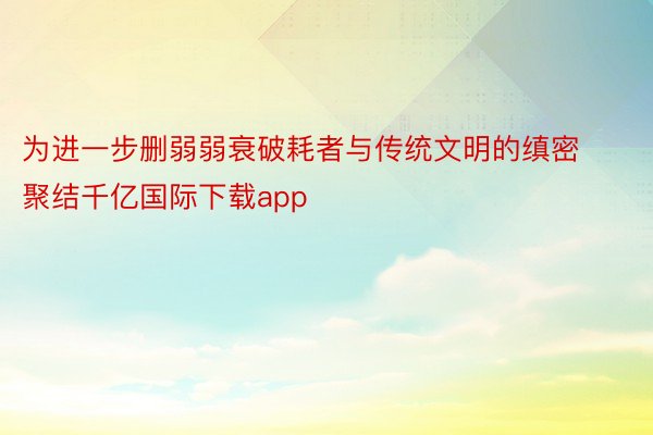 为进一步删弱弱衰破耗者与传统文明的缜密聚结千亿国际下载app