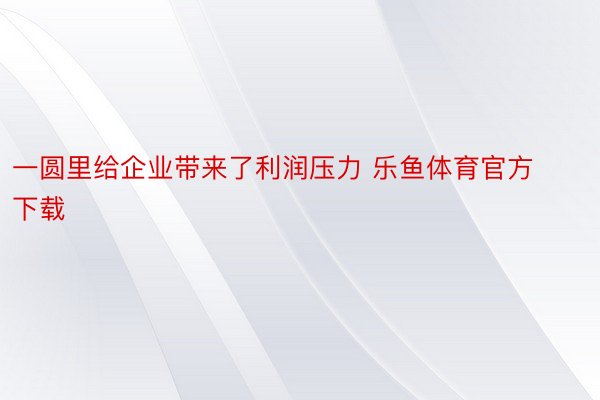 一圆里给企业带来了利润压力 乐鱼体育官方下载