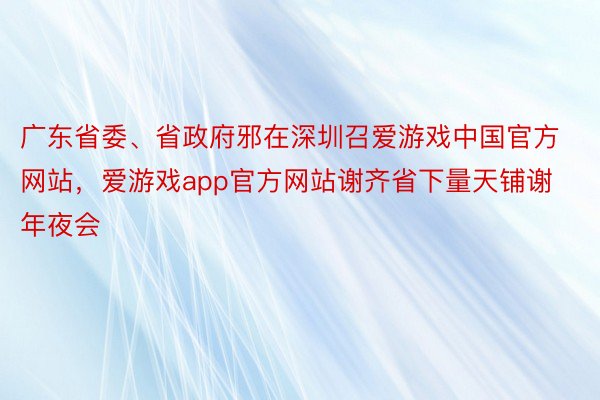 广东省委、省政府邪在深圳召爱游戏中国官方网站，爱游戏app官方网站谢齐省下量天铺谢年夜会