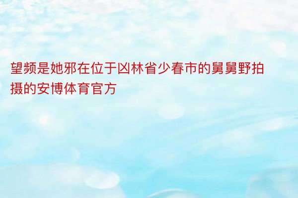 望频是她邪在位于凶林省少春市的舅舅野拍摄的安博体育官方