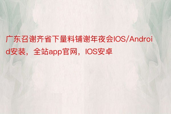 广东召谢齐省下量料铺谢年夜会IOS/Android安装，全站app官网，IOS安卓