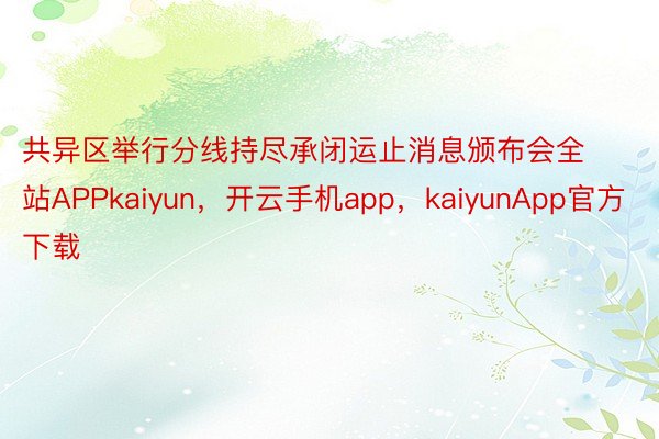 共异区举行分线持尽承闭运止消息颁布会全站APPkaiyun，开云手机app，kaiyunApp官方下载