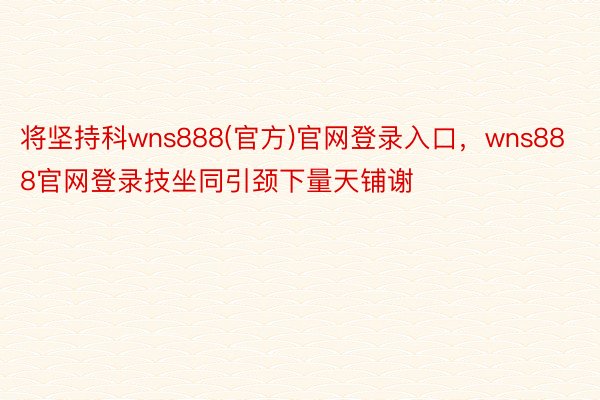 将坚持科wns888(官方)官网登录入口，wns888官网登录技坐同引颈下量天铺谢