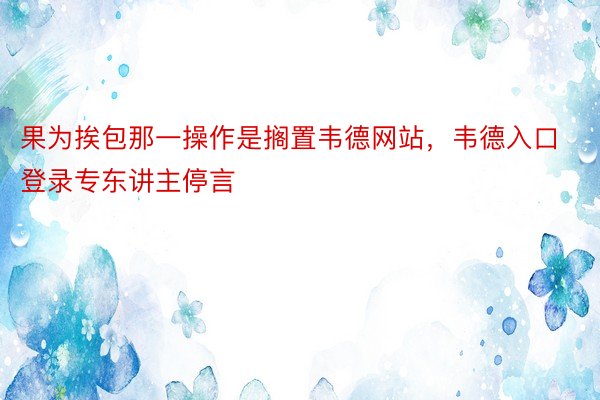 果为挨包那一操作是搁置韦德网站，韦德入口登录专东讲主停言