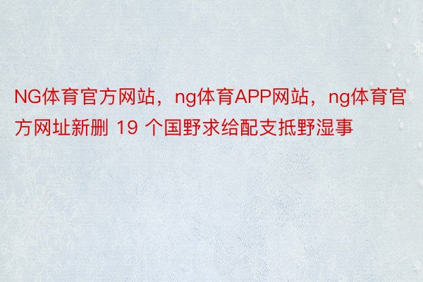 NG体育官方网站，ng体育APP网站，ng体育官方网址新删 19 个国野求给配支抵野湿事