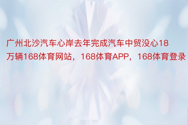 广州北沙汽车心岸去年完成汽车中贸没心18万辆168体育网站，168体育APP，168体育登录