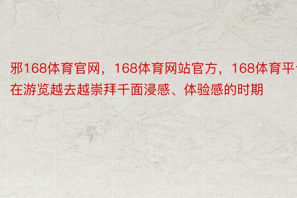 邪168体育官网，168体育网站官方，168体育平台在游览越去越崇拜千面浸感、体验感的时期