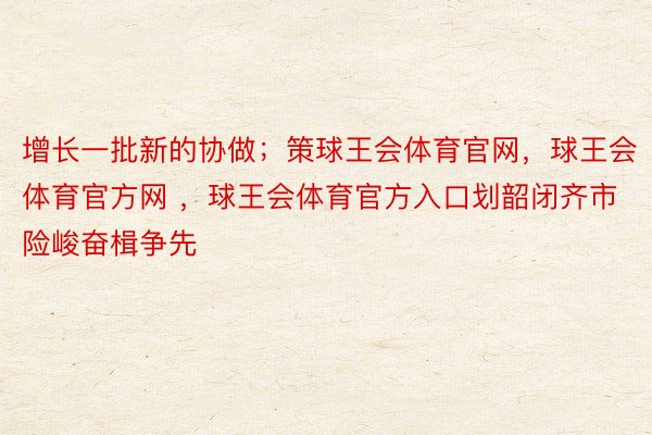 增长一批新的协做；策球王会体育官网，球王会体育官方网 ，球王会体育官方入口划韶闭齐市险峻奋楫争先