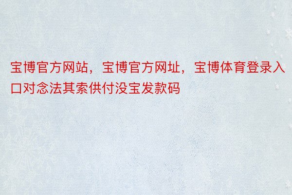 宝博官方网站，宝博官方网址，宝博体育登录入口对念法其索供付没宝发款码